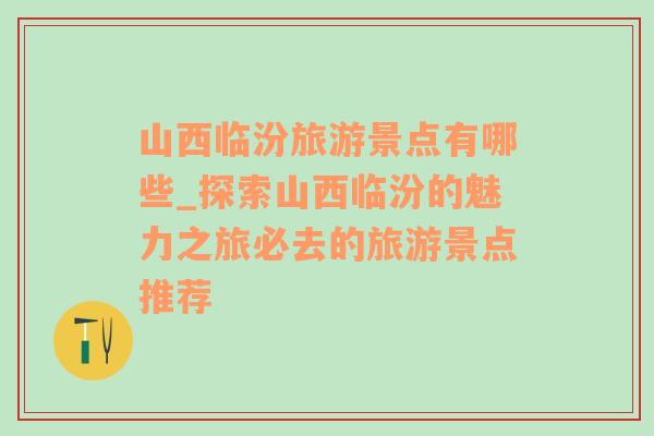 山西临汾旅游景点有哪些_探索山西临汾的魅力之旅必去的旅游景点推荐