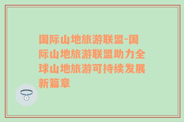 国际山地旅游联盟-国际山地旅游联盟助力全球山地旅游可持续发展新篇章