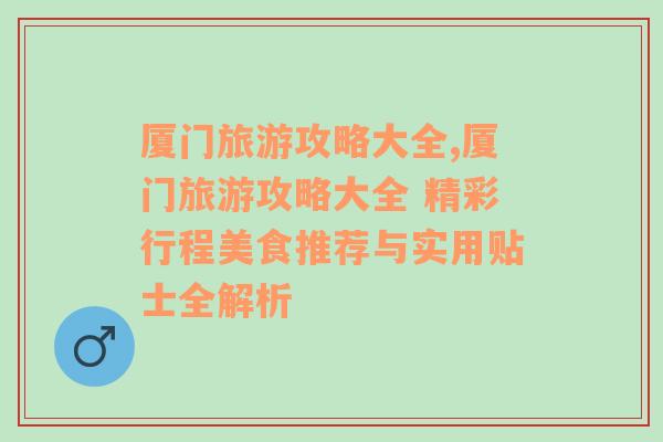 厦门旅游攻略大全,厦门旅游攻略大全 精彩行程美食推荐与实用贴士全解析