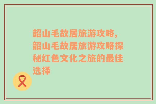 韶山毛故居旅游攻略,韶山毛故居旅游攻略探秘红色文化之旅的最佳选择