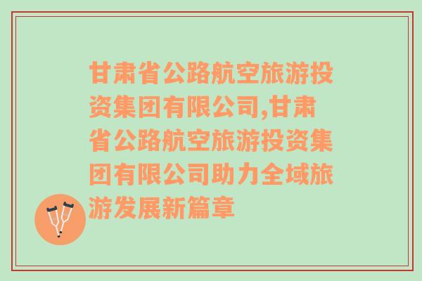 甘肃省公路航空旅游投资集团有限公司,甘肃省公路航空旅游投资集团有限公司助力全域旅游发展新篇章