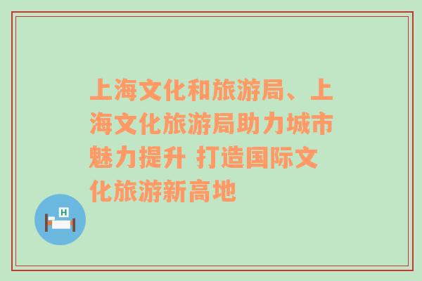 上海文化和旅游局、上海文化旅游局助力城市魅力提升 打造国际文化旅游新高地