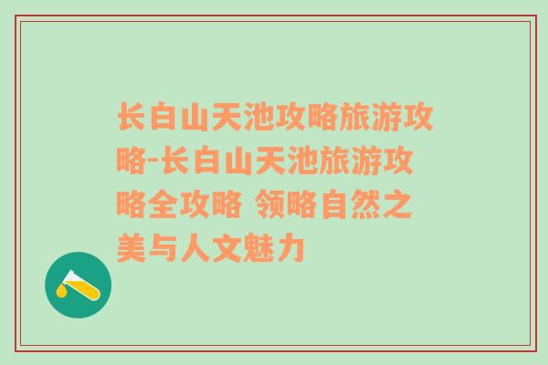 长白山天池攻略旅游攻略-长白山天池旅游攻略全攻略 领略自然之美与人文魅力