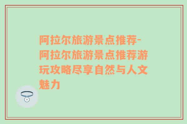 阿拉尔旅游景点推荐-阿拉尔旅游景点推荐游玩攻略尽享自然与人文魅力