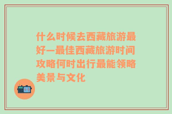 什么时候去西藏旅游最好—最佳西藏旅游时间攻略何时出行最能领略美景与文化