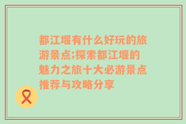 都江堰有什么好玩的旅游景点;探索都江堰的魅力之旅十大必游景点推荐与攻略分享