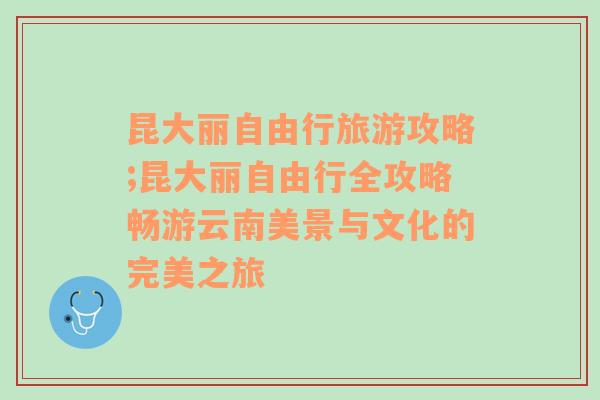 昆大丽自由行旅游攻略;昆大丽自由行全攻略畅游云南美景与文化的完美之旅