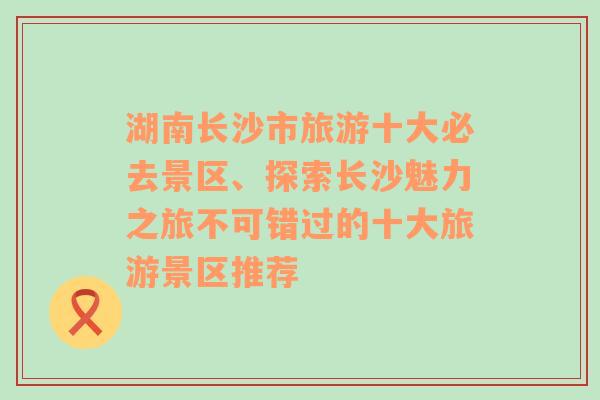 湖南长沙市旅游十大必去景区、探索长沙魅力之旅不可错过的十大旅游景区推荐