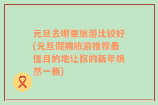 元旦去哪里旅游比较好(元旦假期旅游推荐最佳目的地让你的新年焕然一新)