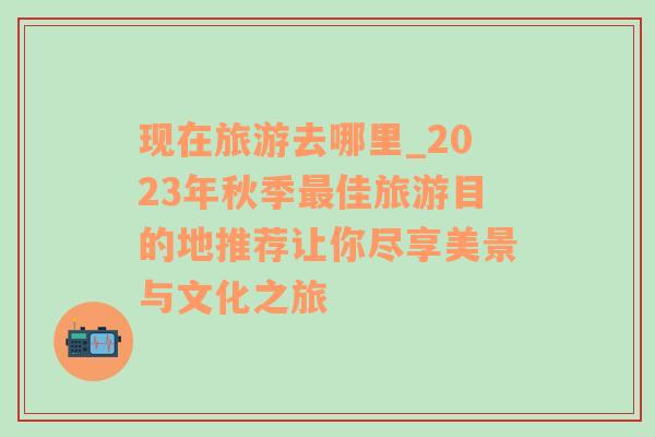 现在旅游去哪里_2023年秋季最佳旅游目的地推荐让你尽享美景与文化之旅