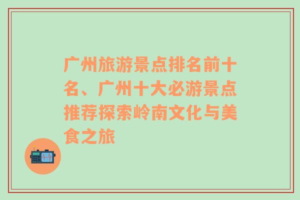 广州旅游景点排名前十名、广州十大必游景点推荐探索岭南文化与美食之旅