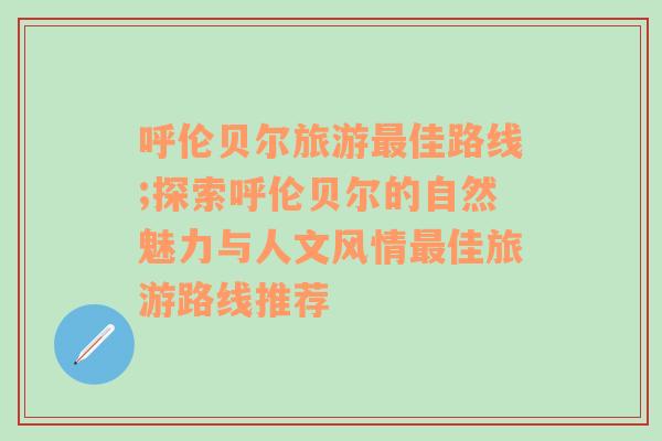 呼伦贝尔旅游最佳路线;探索呼伦贝尔的自然魅力与人文风情最佳旅游路线推荐