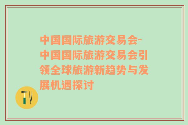 中国国际旅游交易会-中国国际旅游交易会引领全球旅游新趋势与发展机遇探讨