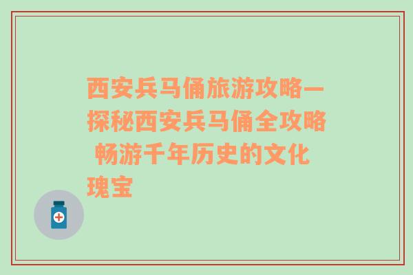 西安兵马俑旅游攻略—探秘西安兵马俑全攻略 畅游千年历史的文化瑰宝