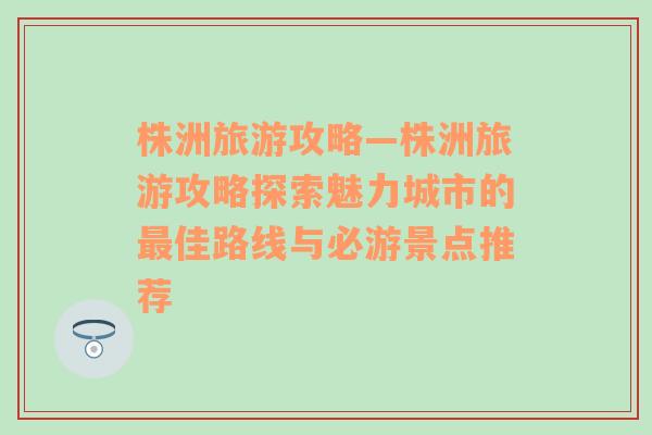 株洲旅游攻略—株洲旅游攻略探索魅力城市的最佳路线与必游景点推荐