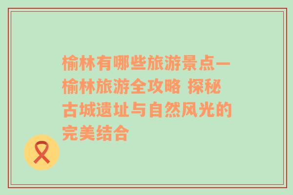 榆林有哪些旅游景点—榆林旅游全攻略 探秘古城遗址与自然风光的完美结合