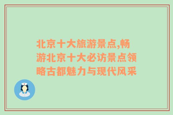 北京十大旅游景点,畅游北京十大必访景点领略古都魅力与现代风采