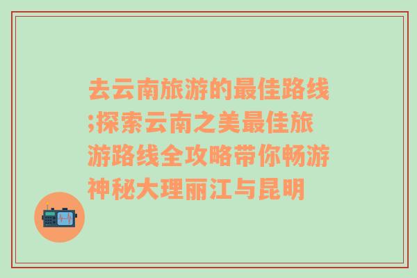 去云南旅游的最佳路线;探索云南之美最佳旅游路线全攻略带你畅游神秘大理丽江与昆明