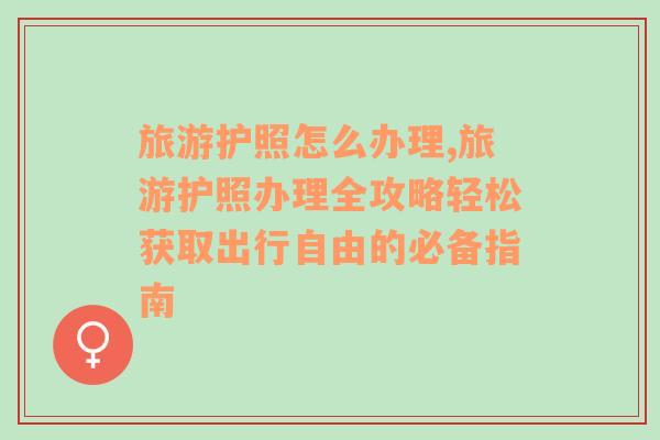 旅游护照怎么办理,旅游护照办理全攻略轻松获取出行自由的必备指南