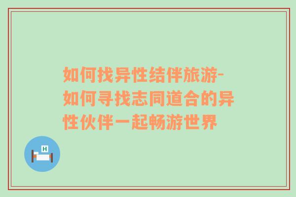 如何找异性结伴旅游-如何寻找志同道合的异性伙伴一起畅游世界