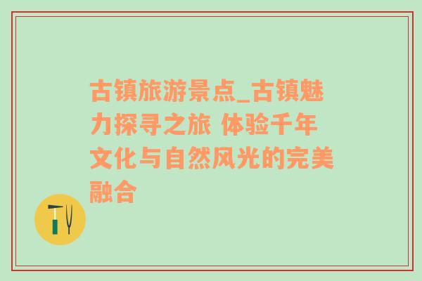 古镇旅游景点_古镇魅力探寻之旅 体验千年文化与自然风光的完美融合