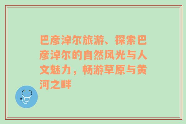 巴彦淖尔旅游、探索巴彦淖尔的自然风光与人文魅力，畅游草原与黄河之畔