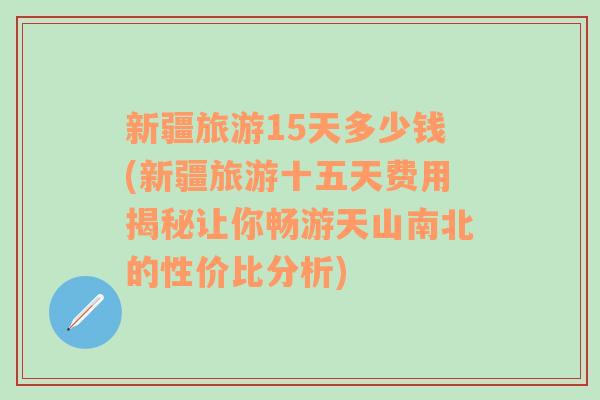 新疆旅游15天多少钱(新疆旅游十五天费用揭秘让你畅游天山南北的性价比分析)