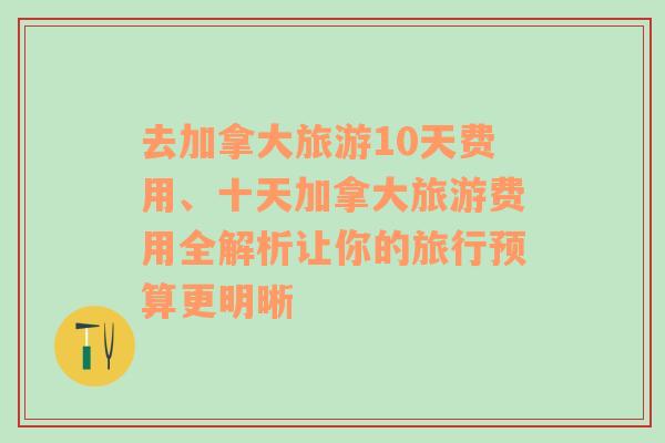 去加拿大旅游10天费用、十天加拿大旅游费用全解析让你的旅行预算更明晰