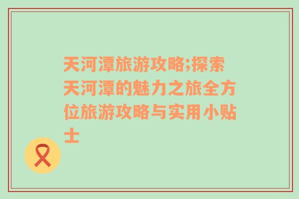 天河潭旅游攻略;探索天河潭的魅力之旅全方位旅游攻略与实用小贴士