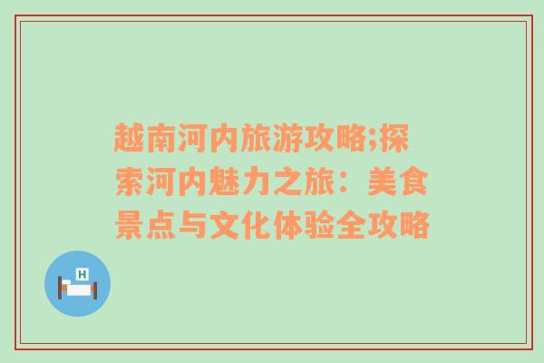 越南河内旅游攻略;探索河内魅力之旅：美食景点与文化体验全攻略