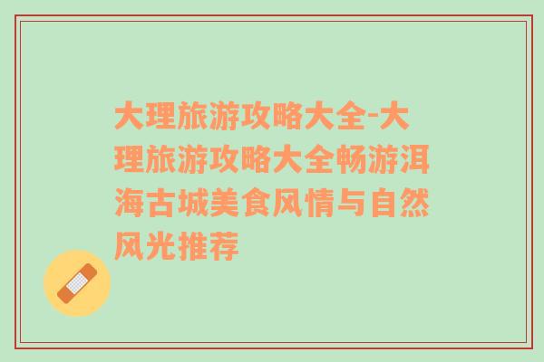 大理旅游攻略大全-大理旅游攻略大全畅游洱海古城美食风情与自然风光推荐