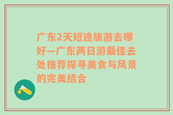 广东2天短途旅游去哪好—广东两日游最佳去处推荐探寻美食与风景的完美结合