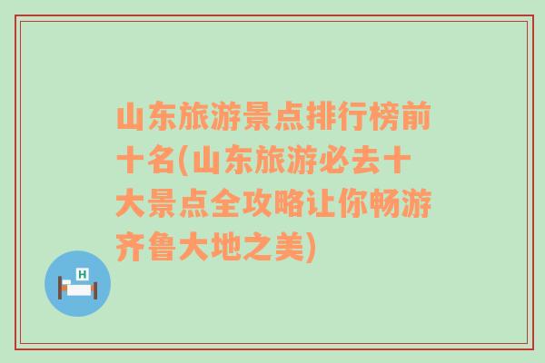 山东旅游景点排行榜前十名(山东旅游必去十大景点全攻略让你畅游齐鲁大地之美)