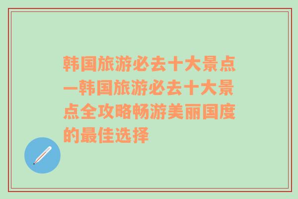 韩国旅游必去十大景点—韩国旅游必去十大景点全攻略畅游美丽国度的最佳选择