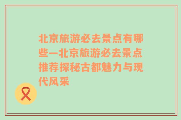 北京旅游必去景点有哪些—北京旅游必去景点推荐探秘古都魅力与现代风采