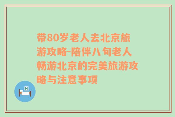 带80岁老人去北京旅游攻略-陪伴八旬老人畅游北京的完美旅游攻略与注意事项