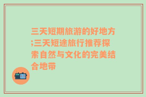 三天短期旅游的好地方;三天短途旅行推荐探索自然与文化的完美结合地带