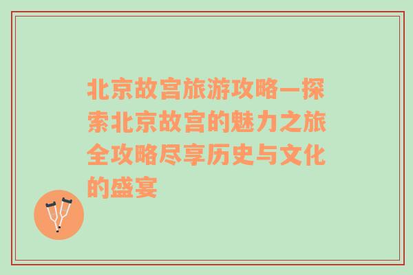 北京故宫旅游攻略—探索北京故宫的魅力之旅全攻略尽享历史与文化的盛宴