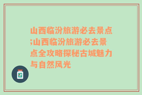 山西临汾旅游必去景点;山西临汾旅游必去景点全攻略探秘古城魅力与自然风光