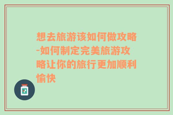 想去旅游该如何做攻略-如何制定完美旅游攻略让你的旅行更加顺利愉快