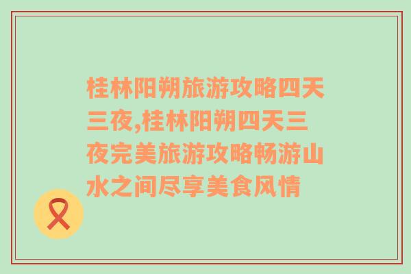 桂林阳朔旅游攻略四天三夜,桂林阳朔四天三夜完美旅游攻略畅游山水之间尽享美食风情