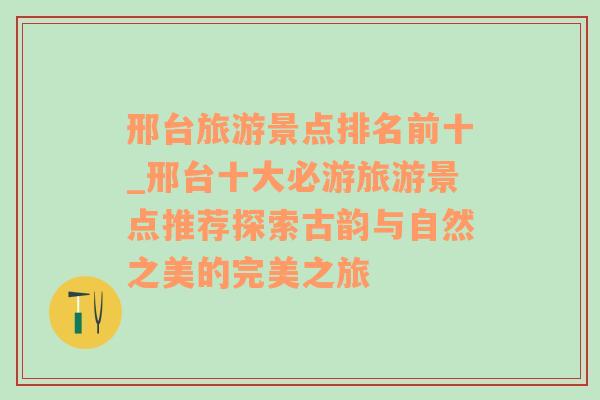 邢台旅游景点排名前十_邢台十大必游旅游景点推荐探索古韵与自然之美的完美之旅