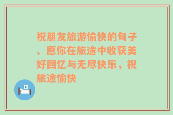 祝朋友旅游愉快的句子、愿你在旅途中收获美好回忆与无尽快乐，祝旅途愉快