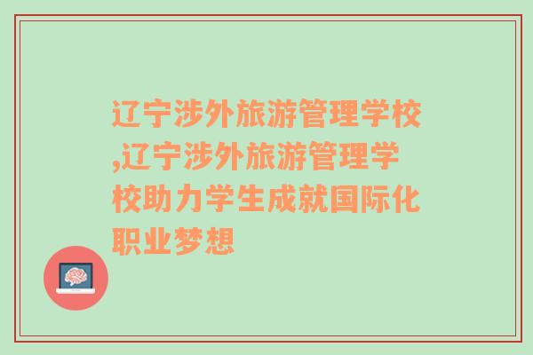 辽宁涉外旅游管理学校,辽宁涉外旅游管理学校助力学生成就国际化职业梦想