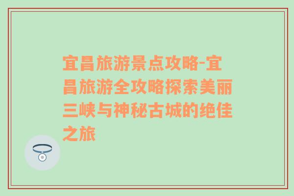 宜昌旅游景点攻略-宜昌旅游全攻略探索美丽三峡与神秘古城的绝佳之旅