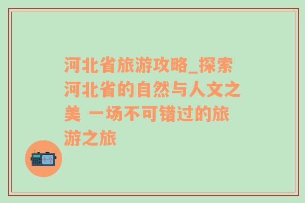 河北省旅游攻略_探索河北省的自然与人文之美 一场不可错过的旅游之旅