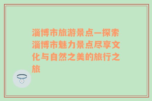 淄博市旅游景点—探索淄博市魅力景点尽享文化与自然之美的旅行之旅