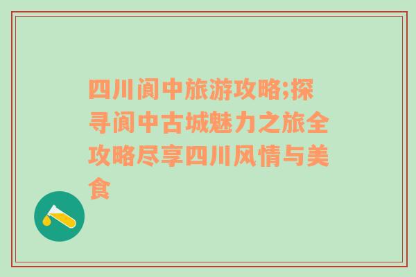 四川阆中旅游攻略;探寻阆中古城魅力之旅全攻略尽享四川风情与美食