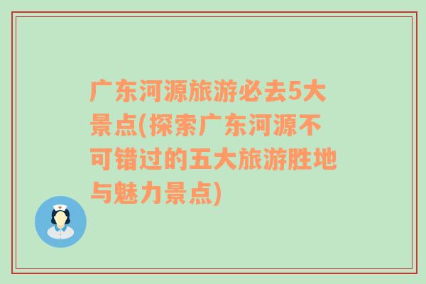 广东河源旅游必去5大景点(探索广东河源不可错过的五大旅游胜地与魅力景点)