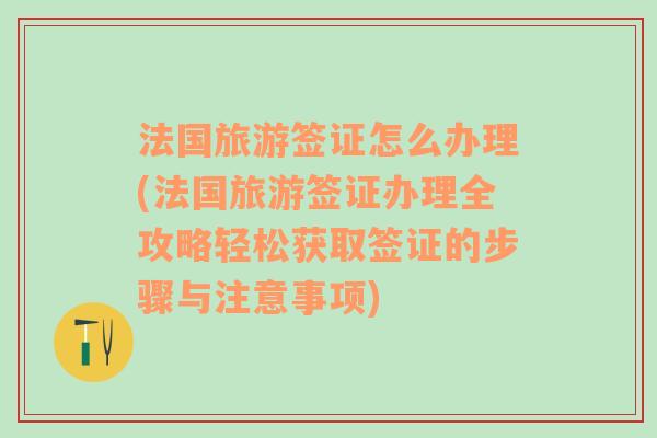 法国旅游签证怎么办理(法国旅游签证办理全攻略轻松获取签证的步骤与注意事项)